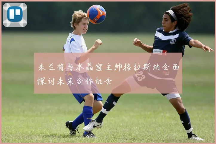 米兰将与水晶宫主帅格拉斯纳会面探讨未来合作机会