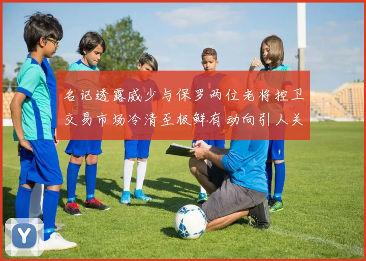 名记透露威少与保罗两位老将控卫交易市场冷清至极鲜有动向引人关注