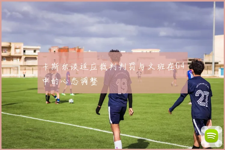 卡斯尔谈适应裁判判罚与文班在G4中的心态调整