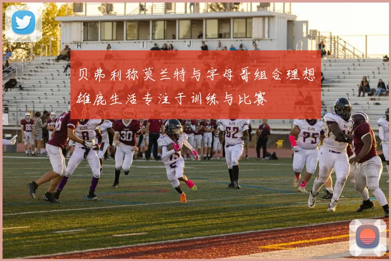 贝弗利称莫兰特与字母哥组合理想雄鹿生活专注于训练与比赛
