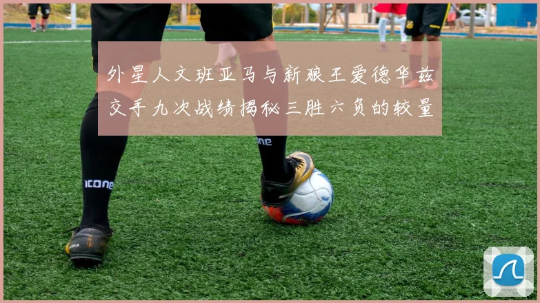 外星人文班亚马与新狼王爱德华兹交手九次战绩揭秘三胜六负的较量分析