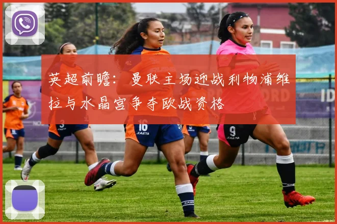 英超前瞻：曼联主场迎战利物浦维拉与水晶宫争夺欧战资格