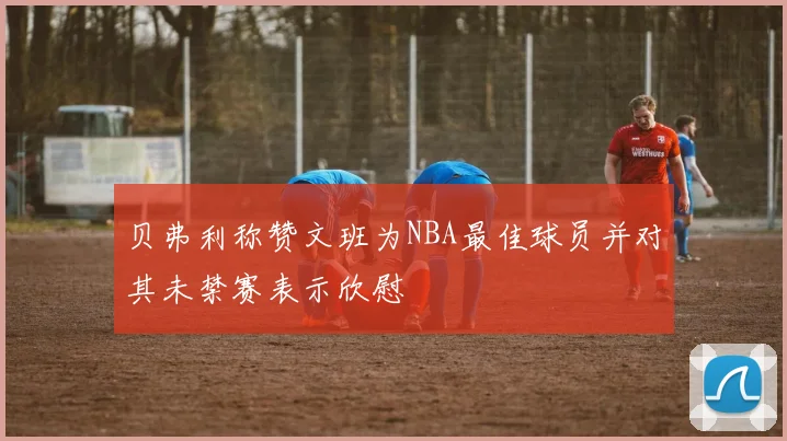 贝弗利称赞文班为NBA最佳球员并对其未禁赛表示欣慰