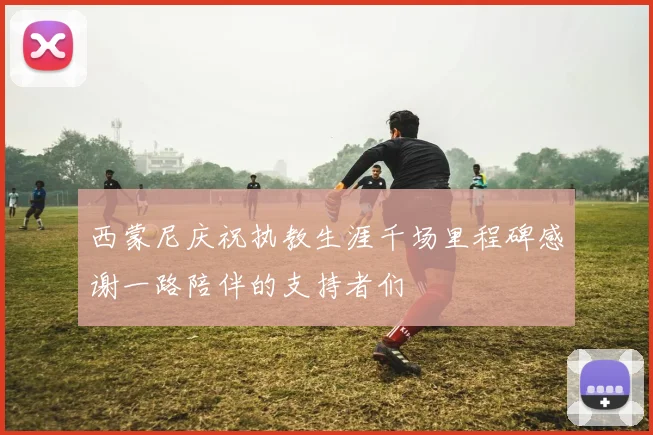 西蒙尼庆祝执教生涯千场里程碑感谢一路陪伴的支持者们