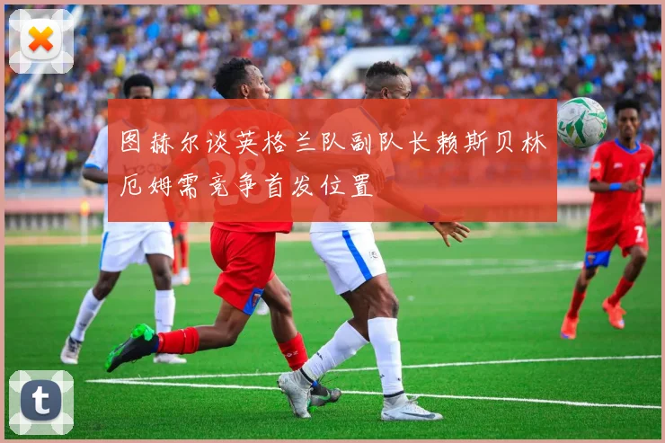图赫尔谈英格兰队副队长赖斯贝林厄姆需竞争首发位置