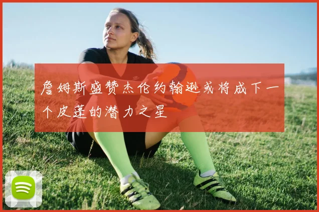詹姆斯盛赞杰伦约翰逊或将成下一个皮蓬的潜力之星