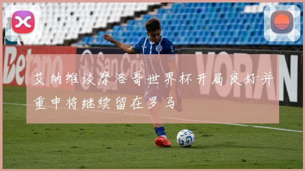 艾纳维谈摩洛哥世界杯开局良好并重申将继续留在罗马