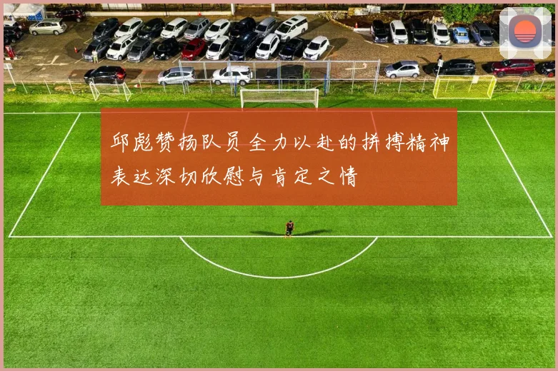 邱彪赞扬队员全力以赴的拼搏精神表达深切欣慰与肯定之情