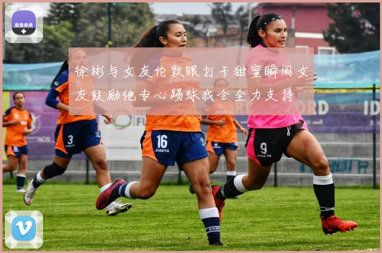 徐彬与女友伦敦眼打卡甜蜜瞬间女友鼓励他专心踢球我会全力支持