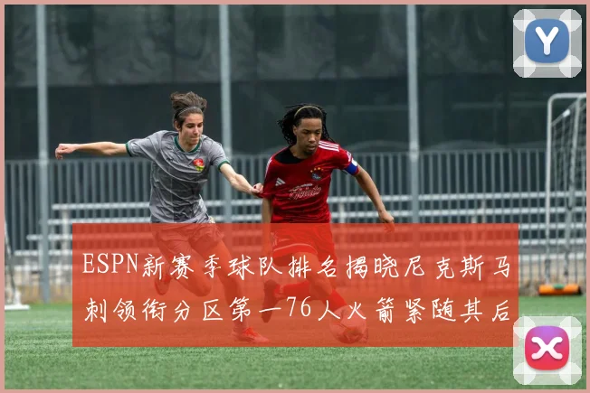 ESPN新赛季球队排名揭晓尼克斯马刺领衔分区第一76人火箭紧随其后