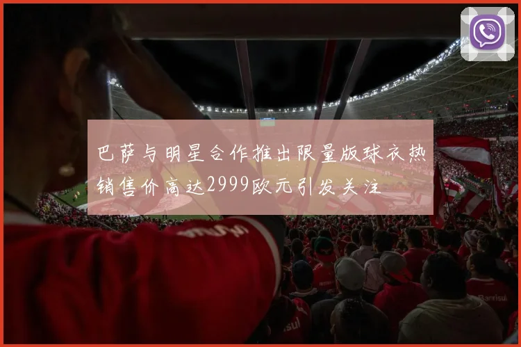 巴萨与明星合作推出限量版球衣热销售价高达2999欧元引发关注