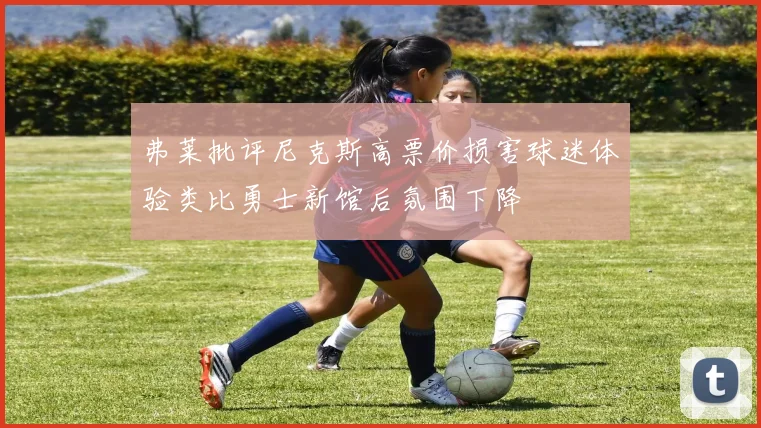 弗莱批评尼克斯高票价损害球迷体验类比勇士新馆后氛围下降