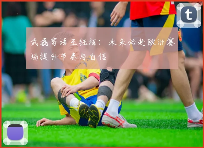 武磊寄语王钰栋：未来必赴欧洲赛场提升节奏与自信