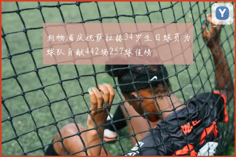利物浦庆祝萨拉赫34岁生日球员为球队贡献442场257球佳绩