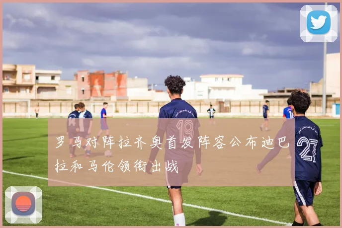 罗马对阵拉齐奥首发阵容公布迪巴拉和马伦领衔出战