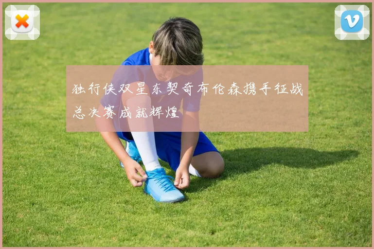 独行侠双星东契奇布伦森携手征战总决赛成就辉煌
