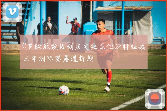 C罗欧冠数据创历史纪录但沙特征战三年洲际赛屡遭折戟