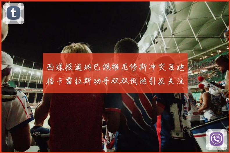 西媒报道姆巴佩维尼修斯冲突吕迪格卡雷拉斯动手双双倒地引发关注