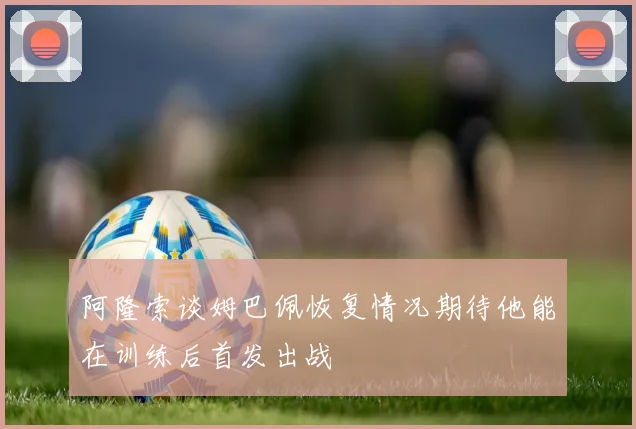 阿隆索谈姆巴佩恢复情况期待他能在训练后首发出战