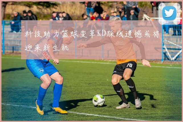 科技助力篮球变革KD踩线遗憾或将迎来新生机